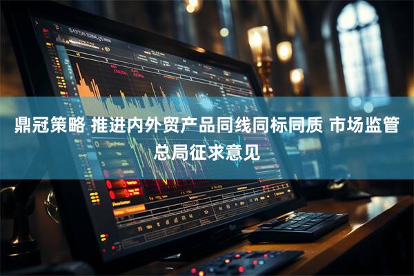 鼎冠策略 推进内外贸产品同线同标同质 市场监管总局征求意见